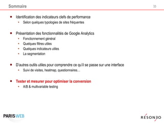 Sommaire Identification des indicateurs clefs de performance Selon quelques typologies de sites fréquentes  Présentation des fonctionnalités de Google Analytics Fonctionnement général Quelques filtres utiles Quelques indicateurs utiles La segmentation D’autres outils utiles pour comprendre ce qu’il se passe sur une interface Suivi de visites, heatmap, questionnaires… Tester et mesurer pour optimiser la conversion A/B & multivariable testing 