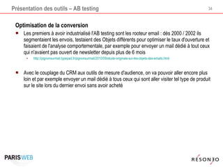 Présentation des outils – AB testing Optimisation de la conversion Les premiers à avoir industrialisé l'AB testing sont les rooteur email : dès 2000 / 2002 ils segmentaient les envois, testaient des Objets différents pour optimiser le taux d'ouverture et faisaient de l'analyse comportementale, par exemple pour envoyer un mail dédié à tout ceux qui n'avaient pas ouvert de newsletter depuis plus de 6 mois http://pignonsurmail.typepad.fr/pignonsurmail/2010/09/etude-originale-sur-les-objets-des-emails.html   Avec le couplage du CRM aux outils de mesure d'audience, on va pouvoir aller encore plus loin et par exemple envoyer un mail dédié à tous ceux qui sont aller visiter tel type de produit sur le site lors du dernier envoi sans avoir acheté 