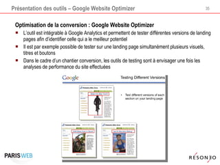 Présentation des outils – Google Website Optimizer Optimisation de la conversion : Google Website Optimizer L’outil est intégrable à Google Analytics et permettent de tester différentes versions de landing pages afin d’identifier celle qui a le meilleur potentiel Il est par exemple possible de tester sur une landing page simultanément plusieurs visuels, titres et boutons Dans le cadre d’un chantier conversion, les outils de testing sont à envisager une fois les analyses de performance du site effectuées 