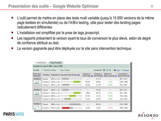 Présentation des outils – Google Website Optimizer L’outil permet de mettre en place des tests multi variable (jusqu’à 10 000 versions de la même page testées en simultanée) ou de l’A/B/x testing, utile pour tester des landing pages radicalement différentes L’installation est simplifiée par la pose de tags javascript.  Les rapports présentent la version ayant le taux de conversion le plus élevé, selon de degré de confiance attribué au test. La version gagnante peut être déployée sur le site sans intervention technique. 