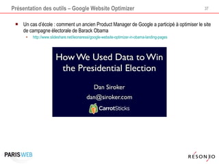 Présentation des outils – Google Website Optimizer Un cas d’école : comment un ancien Product Manager de Google a participé à optimiser le site de campagne électorale de Barack Obama http://www.slideshare.net/leonaressi/google-website-optimizer-in-obama-landing-pages 