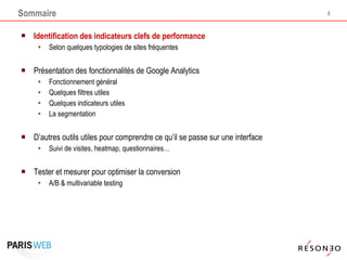 Sommaire Identification des indicateurs clefs de performance Selon quelques typologies de sites fréquentes  Présentation des fonctionnalités de Google Analytics Fonctionnement général Quelques filtres utiles Quelques indicateurs utiles La segmentation D’autres outils utiles pour comprendre ce qu’il se passe sur une interface Suivi de visites, heatmap, questionnaires… Tester et mesurer pour optimiser la conversion A/B & multivariable testing 