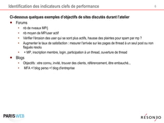 Identification des indicateurs clefs de performance Ci-dessous quelques exemples d’objectifs de sites discutés durant l’atelier Forums nb de nveaux MP/j nb moyen de MP/user actif Vérifier l'érosion des user qui se sont plus actifs, hausse des plaintes pour spam par mp ? Augmenter le taux de satisfaction : mesurer l'arrivée sur les pages de thread à un seul post ou non flagués resolu + MP, inscription membre, login, participation à un thread, ouverture de thread Blogs Objectifs : etre connu, invité, trouver des clients, référencement, être embauché...  MFA =! blog perso =! blog d'entreprise 