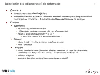 Identification des indicateurs clefs de performance eCommerce transactions (nouveau client / déjà client) différences en fonction du cout / de l'implication de l'achat ? De la fréquence à laquelle le visiteur reviens faire une commande…    suivre les avis utilisateurs et l’influence de la marque Exemples :  cybermarché recommande potentiellement fréquente différencier les premières commandes : déjà client VS nouveau client Qu'est-ce qui est acheté plus le matin VS le soir ? Est-ce qu'on achète plus de vin le soir et plus de lait le matin ? Finance : récolte de lead ==> tracking formulaires : objectifs de conversion Outils : simulateurs > Voyages :  moteur de recherche interne (idem moteur à facette)  : réécrire les URLs avec des URLs virtuelles contenant chaque champs dispo dans le moteur - conserver l'ordre - montrer ex. TC utilisation fiche produit process de réservation : combien d'étapes, quels champs en priorité ?  