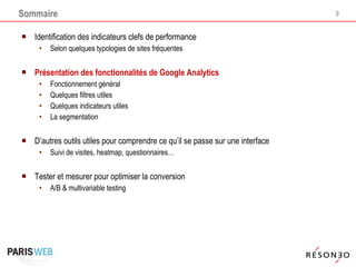 Sommaire Identification des indicateurs clefs de performance Selon quelques typologies de sites fréquentes  Présentation des fonctionnalités de Google Analytics Fonctionnement général Quelques filtres utiles Quelques indicateurs utiles La segmentation D’autres outils utiles pour comprendre ce qu’il se passe sur une interface Suivi de visites, heatmap, questionnaires… Tester et mesurer pour optimiser la conversion A/B & multivariable testing 