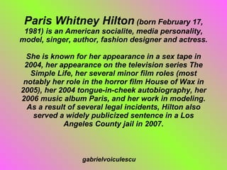 Paris Whitney Hilton  (born February 17, 1981) is an American socialite, media personality, model, singer, author, fashion designer and actress. She is known for her appearance in a sex tape in 2004, her appearance on the television series The Simple Life, her several minor film roles (most notably her role in the horror film House of Wax in 2005), her 2004 tongue-in-cheek autobiography, her 2006 music album Paris, and her work in modeling. As a result of several legal incidents, Hilton also served a widely publicized sentence in a Los Angeles County jail in 2007. gabrielvoiculescu 