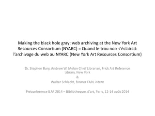 Making the black hole gray: web archiving at the New York Art 
Resources Consortium (NYARC) = Quand le trou noir s’éclaircit: 
l’archivage du web au NYARC (New York Art Resources Consortium) 
Dr. Stephen Bury, Andrew W. Melon Chief Librarian, Frick Art Reference 
Library, New York 
& 
Walter Schlecht, former FARL intern 
Préconference ILFA 2014 – Bibliotheques d’art, Paris, 12-14 août 2014 
 