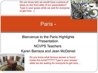 Bienvenue to the Paris Highlights
Presentation
NCVPS Teachers
Karen Barraza and Jean McDaniel
Paris -
Do you know what famous person is found
inside this tomb?????? Type in your answer
while we are waiting for everyone to get here....
Do you know why we would have a picture of
bikes on the front slide of our presentation?
Type in your guess while we wait for everyone
to get here. ☺
 