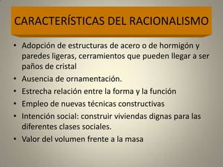 CARACTERÍSTICAS DEL RACIONALISMO
• Adopción de estructuras de acero o de hormigón y
  paredes ligeras, cerramientos que pueden llegar a ser
  paños de cristal
• Ausencia de ornamentación.
• Estrecha relación entre la forma y la función
• Empleo de nuevas técnicas constructivas
• Intención social: construir viviendas dignas para las
  diferentes clases sociales.
• Valor del volumen frente a la masa
 