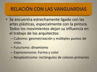 RELACIÓN CON LAS VANGUARDIAS
• Se encuentra estrechamente ligado con las
  artes plásticas, especialmente con la pintura.
  Todos los movimientos dejan su influencia en
  el trabajo de los arquitectos:
  – Cubismo: geometrización y múltiples puntos de
    vista.
  – Futurismo: dinamismo
  – Expresionismo: Forma y color
  – Neoplasticismo: rectángulos de colores primarios
 