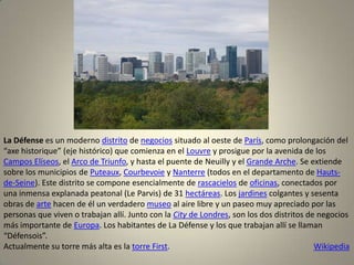 La Défense es un moderno distrito de negocios situado al oeste de París, como prolongación del
“axe historique” (eje histórico) que comienza en el Louvre y prosigue por la avenida de los
Campos Elíseos, el Arco de Triunfo, y hasta el puente de Neuilly y el Grande Arche. Se extiende
sobre los municipios de Puteaux, Courbevoie y Nanterre (todos en el departamento de Hauts-
de-Seine). Este distrito se compone esencialmente de rascacielos de oficinas, conectados por
una inmensa explanada peatonal (Le Parvis) de 31 hectáreas. Los jardines colgantes y sesenta
obras de arte hacen de él un verdadero museo al aire libre y un paseo muy apreciado por las
personas que viven o trabajan allí. Junto con la City de Londres, son los dos distritos de negocios
más importante de Europa. Los habitantes de La Défense y los que trabajan allí se llaman
“Défensois”.
Actualmente su torre más alta es la torre First.                                          Wikipedia
 