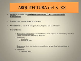•   Recibe el nombre de Movimiento Moderno: (Estilo Internacional o
    Racionalismo

•   Arquitectura enlazada con el progreso

•   Antecedentes: La escuela de Chicago, Sullivan, “la forma está en la función”

•   .Dos tendencias

           • Racionalismo funcionalista.: volumen frente a masa, ausencia de decoración y .estructura
             regular. Lo universal, lo abstracto, la norma.
           • Arquitectos:
                 – Le Corbusier
                 – Mies van der Rohe



           • Organicismo. Busca una estética en conexión con la naturaleza, lo imprevisible, lo
             asimétrico
           • Arquitecto:
                 – Frank Lloyd Wright
 