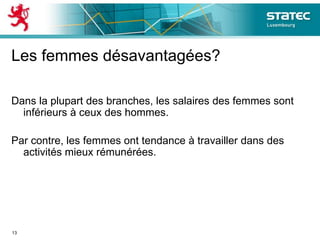 Les femmes désavantagées?
Dans la plupart des branches, les salaires des femmes sont
inférieurs à ceux des hommes.
Par contre, les femmes ont tendance à travailler dans des
activités mieux rémunérées.
13
 