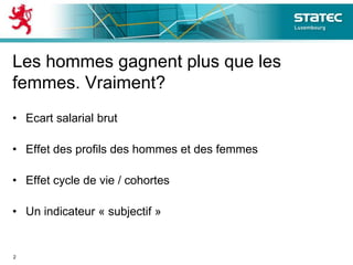 Les hommes gagnent plus que les
femmes. Vraiment?
• Ecart salarial brut
• Effet des profils des hommes et des femmes
• Effet cycle de vie / cohortes
• Un indicateur « subjectif »
2
 