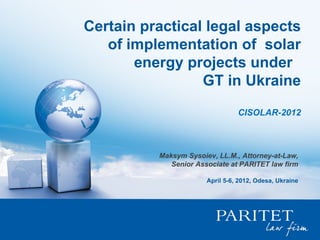 Certain practical legal aspects
   of implementation of solar
       energy projects under
                 GT in Ukraine
                                 CISOLAR-2012



          Maksym Sysoiev, LL.M., Attorney-at-Law,
             Senior Associate at PARITET law firm

                       April 5-6, 2012, Odesa, Ukraine
 