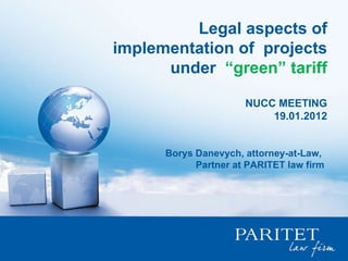 Legal aspects of implementation of  projects under  “green” tariff NUCC MEETING 19.01.2012 Borys Danevych, attorney-at-Law,  Partner at PARITET law firm 