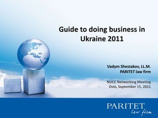 Guide to doing business in Ukraine 2011 Vadym Shestakov, LL.M. PARITET law firm NUCC Networking Meeting Oslo, September 15, 2011 