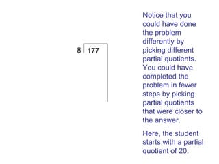 8 177

Notice that you
could have done
the problem
differently by
picking different
partial quotients.
You could have
completed the
problem in fewer
steps by picking
partial quotients
that were closer to
the answer.
Here, the student
starts with a partial
quotient of 20.

 