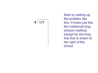 8 177

Start by setting up
the problem like
this. It looks just like
the traditional long
division method,
except for the long
line that is drawn to
the right of the
divisor.

 