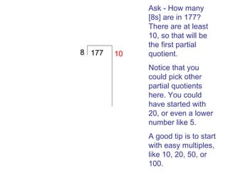 8 177

10

Ask - How many
[8s] are in 177?
There are at least
10, so that will be
the first partial
quotient.
Notice that you
could pick other
partial quotients
here. You could
have started with
20, or even a lower
number like 5.
A good tip is to start
with easy multiples,
like 10, 20, 50, or
100.

 