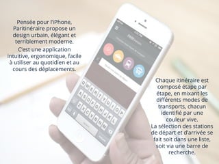 Pensée pour l’iPhone,
Paritinéraire propose un
design urbain, élégant et
terriblement moderne.
C’est une application
intuitive, ergonomique, facile
à utiliser au quotidien et au
cours des déplacements.
Chaque itinéraire est
composé étape par
étape, en mixant les
diﬀérents modes de
transports, chacun
identiﬁé par une
couleur vive.
La sélection des stations
de départ et d’arrivée se
fait soit dans une liste,
soit via une barre de
recherche.
	
  
 