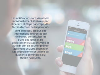 Les notiﬁcations sont visualisées
individuellement, itinéraire par
itinéraire et étape par étape, dès
l’écran d’accueil de l’application.
Sont proposés, en plus des
informations inhérentes aux
itinéraires, de consulter les
plans des lignes et de
géolocaliser les stations Vélib et
Autolib, aﬁn de pouvoir prévoir
facilement un autre chemin en
cas de problème sur la ligne ou
d’absence de véhicule à la
station habituelle.
	
  
 