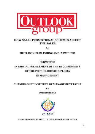 HOW SALES PROMOTIONAL SCHEMES AFFECT
THE SALES
At
OUTLOOK PUBLISHING INDIA PVT LTD
SUBMITTED
IN PARTIAL FULFILLMENT OF THE REQUIREMENTS
OF THE POST GRADUATE DIPLOMA
IN MANAGEMENT
CHANDRAGUPT INSTITUTE OF MANAGEMENT PATNA
BY
PARITOSH RAJ
CHANDRAGUPT INSTITUTE OF MANAGEMENT PATNA
1
 