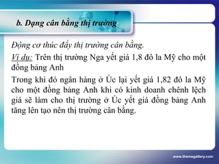 b. Dạng cân bằng thị trường
Động cơ thúc đẩy thị trường cân bằng.
Ví dụ: Trên thị trường Nga yết giá 1,8 đô la Mỹ cho một
đồng bảng Anh
Trong khi đó ngân hàng ở Úc lại yết giá 1,82 đô la Mỹ
cho một đồng bảng Anh khi có kinh doanh chênh lệch
giá sẽ làm cho thị trường ở Úc yết giá đồng bảng Anh
tăng lên tạo nên thị trường cân bằng.
www.themegallery.com
 