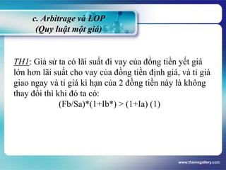 c. Arbitrage và LOP
(Quy luật một giá)
TH1: Giả sử ta có lãi suất đi vay của đồng tiền yết giá
lớn hơn lãi suất cho vay của đồng tiền định giá, và tỉ giá
giao ngay và tỉ giá kì hạn của 2 đồng tiền này là không
thay đổi thì khi đó ta có:
(Fb/Sa)*(1+Ib*) > (1+Ia) (1)
www.themegallery.com
 