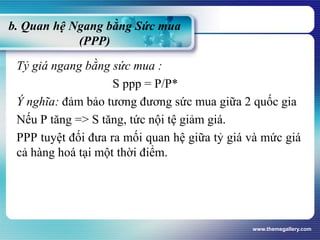b. Quan hệ Ngang bằng Sức mua
(PPP)
Tỷ giá ngang bằng sức mua :
S ppp = P/P*
Ý nghĩa: đảm bảo tương đương sức mua giữa 2 quốc gia
Nếu P tăng => S tăng, tức nội tệ giảm giá.
PPP tuyệt đối đưa ra mối quan hệ giữa tỷ giá và mức giá
cả hàng hoá tại một thời điểm.
www.themegallery.com
 