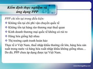 Kiểm định thực nghiệm và
ứng dụng PPP
PPP chỉ tồn tại trong điều kiện:
 Không tồn tại chi phí vận chuyển quốc tế
 Không tồn tại hàng rào thương mại thuế quan
 Kinh doanh thương mại quốc tế không có rủi ro
 Hàng hóa giống hệt nhau
 Thị trường cạnh tranh hoàn hảo
Thực tế ở Việt Nam, thuế nhập khẩu thường rất lớn, hàng hóa sản
xuất trong nước và hàng hóa xuất nhập khẩu không giống nhau…
Do đó, PPP chưa áp dụng được tại Việt Nam.
www.themegallery.com
 