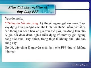Kiểm định thực nghiệm và
ứng dụng PPP
Nguyên nhân:
* Thông tin bất cân xứng: Lý thuyết ngang giá sức mua được
xây dựng trên giả định các nhà kinh doanh đều nắm bắt tất cả
các thông tin hoàn hảo về giá trên thế giới, tác động làm cho
tỷ giá hối đoái danh nghĩa biến động về mức tỷ giá ngang
bằng sức mua. Tuy nhiên, trong thực tế không phải khi nào
cũng vậy.
Do đó, đây cũng là nguyên nhân làm cho PPP duy trì không
liên tục.
www.themegallery.com
 