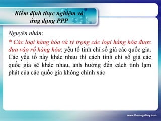 Kiểm định thực nghiệm và
ứng dụng PPP
Nguyên nhân:
* Các loại hàng hóa và tỷ trọng các loại hàng hóa được
đưa vào rổ hàng hóa: yếu tố tính chỉ số giá các quốc gia.
Các yếu tố này khác nhau thì cách tính chỉ số giá các
quốc gia sẽ khác nhau, ảnh hưởng đến cách tính lạm
phát của các quốc gia không chính xác
www.themegallery.com
 