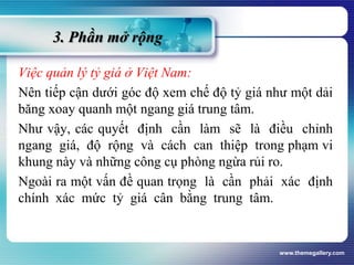 3. Phần mở rộng
Việc quản lý tỷ giá ở Việt Nam:
Nên tiếp cận dưới góc độ xem chế độ tỷ giá như một dải
băng xoay quanh một ngang giá trung tâm.
Như vậy, các quyết định cần làm sẽ là điều chỉnh
ngang giá, độ rộng và cách can thiệp trong phạm vi
khung này và những công cụ phòng ngừa rủi ro.
Ngoài ra một vấn đề quan trọng là cần phải xác định
chính xác mức tỷ giá cân bằng trung tâm.
www.themegallery.com
 