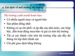 a. Giả định về môi trường thị trường
Thị trường cạnh tranh hoàn hảo:
 Có nhiều người mua và người bán
 Sản phẩm đồng nhất
 Không có sự chi phối và áp đặt của nhà nước, các hiệp
hội...đến hoạt động mua bán và giá cả trên thị trường
 Tất cả các thành viên trên thị trường tiếp cận đầy đủ
thông tin kịp thời chính xác
 Chi phí giao dịch bằng không
www.themegallery.com
 