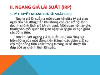 II. NGANG GIÁ LÃI SUẤT (IRP)
1. LÝ THUYẾT NGANG GIÁ LÃI SUẤT (IRP)
Ngang giá lãi suất là mối quan hệ giữa tỷ giá giao
ngay của hai đồng tiền khi không còn các cơ hội kinh
doanh chênh lệch giá (Arbitrage). Mối quan hệ này phụ
thuộc vào mối quan hệ giao ngay và tỷ giá kz hạn giữa
các đồng tiền.
Học thuyết ngang giá lãi suất (IRP) nói rằng sự
biến động của một đồng tiền (tăng hoặc giảm giá) so
với một đồng tiền khác trong tương lai sẽ được bù
đắp bởi sự chênh lệch lãi suất.
 