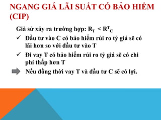 NGANG GIÁ LÃI SUẤT CÓ BẢO HIỂM
(CIP)
Giả sử xảy ra trường hợp: RT < RT
C
 Đầu tư vào C có bảo hiểm rủi ro tỷ giá sẽ có
lãi hơn so với đầu tư vào T
 Đi vay T có bảo hiểm rủi ro tỷ giá sẽ có chi
phí thấp hơn T
Nếu đồng thời vay T và đầu tư C sẽ có lợi.
 