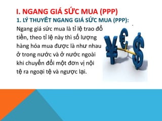 I. NGANG GIÁ SỨC MUA (PPP)
1. LÝ THUYẾT NGANG GIÁ SỨC MUA (PPP):
Ngang giá sức mua là tỉ lệ trao đổi giữa hai đồng
tiền, theo tỉ lệ này thì số lượng
hàng hóa mua được là như nhau
ở trong nước và ở nước ngoài
khi chuyển đổi một đơn vị nội
tệ ra ngoại tệ và ngược lại.
 