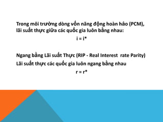 Trong môi trường dòng vốn năng động hoàn hảo (PCM),
lãi suất thực giữa các quốc gia luôn bằng nhau:
i = i*
Ngang bằng Lãi suất Thực (RIP - Real Interest rate Parity)
Lãi suất thực các quốc gia luôn ngang bằng nhau
r = r*
 