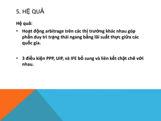5. HỆ QUẢ
Hệ quả:
• Hoạt động arbitrage trên các thị trường khác nhau góp
phần duy trì trạng thái ngang bằng lãi suất thực giữa các
quốc gia.
• 3 điều kiện PPP, UIP, và IFE bổ sung và liên kết chặt chẽ với
nhau.
 