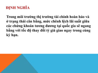 ĐỊNH NGHĨA
Trong môi trường thị trường tài chính hoàn hảo và
ở trạng thái cân bằng, mức chênh lệch lãi suất giữa
các chứng khoán tương đương tại quốc gia sẽ ngang
bằng với tốc độ thay đổi tỷ giá giao ngay trong cùng
kỳ hạn.
 