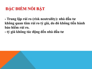 ĐẶC ĐIỂM NỔI BẬT
- Trung lập rủi ro (risk neutrality): nhà đầu tư
không quan tâm rủi ro tỷ giá, do đó không tiến hành
bảo hiểm rủi ro.
- tỷ giá không tác động đến nhà đầu tư
 