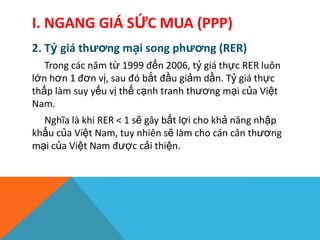 I. NGANG GIÁ SỨC MUA (PPP)
2. Tỷ giá thương mại song phương (RER)
Trong các năm từ 1999 đến 2006, tỷ giá thực RER luôn
lớn hơn 1 đơn vị, sau đó bắt đầu giảm dần. Tỷ giá thực
thấp làm suy yếu vị thế cạnh tranh thương mại của Việt
Nam.
Nghĩa là khi RER < 1 sẽ gây bất lợi cho khả năng nhập
khẩu của Việt Nam, tuy nhiên sẽ làm cho cán cân thương
mại của Việt Nam được cải thiện.
 
