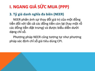 I. NGANG GIÁ SỨC MUA (PPP)
3. Tỷ giá danh nghĩa đa biên (NEER)
NEER phản ánh sự thay đổi giá trị của một đồng
tiền đối với tất cả các đồng tiền còn lại (hay một rổ
các đồng tiền đặt trưng) và được biểu diễn dưới
dạng chỉ số.
Phương pháp NEER cũng tương tự như phương
pháp xác định chỉ số giá tiêu dùng CPI.
 