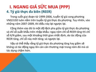 4. Tỷ giá thực đa biên (REER)
Trong suốt giai đoạn từ 1999-2006, tuyến tỷ giá song phương
VND/USD luôn nằm trên tuyến tỷ giá thực đa phương. Tuy nhiên, vào
những năm 2007-2009, thì điều này lại ngược lại.
Cộng thêm vào đó là một độ lệch pha giữa tỷ giá thực đa phương
và chỉ số xuất khẩu trên nhập khấu: ngay năm chỉ số REER tăng thì chỉ
số X/N giảm, sau một khoảng thời gian nhất định, do tác động của
REER tăng, chỉ số này mới tăng; và ngược lại.
Vậy có thể thấy rằng tỷ giá thực đa phương tăng hay giảm sẽ
không có tác động ngay lên cán cân thương mại trong năm đó mà có
tác dụng chậm hơn.
I. NGANG GIÁ SỨC MUA (PPP)
 