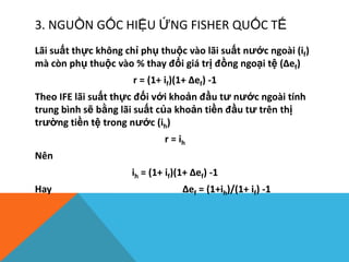 3. NGUỒN GỐC HIỆU ỨNG FISHER QUỐC TẾ
Lãi suất thực không chỉ phụ thuộc vào lãi suất nước ngoài (if)
mà còn phụ thuộc vào % thay đổi giá trị đồng ngoại tệ (Δef)
r = (1+ if)(1+ Δef) -1
Theo IFE lãi suất thực đối với khoản đầu tư nước ngoài tính
trung bình sẽ bằng lãi suất của khoản tiền đầu tư trên thị
trường tiền tệ trong nước (ih)
r = ih
Nên
ih = (1+ if)(1+ Δef) -1
Hay Δef = (1+ih)/(1+ if) -1
 