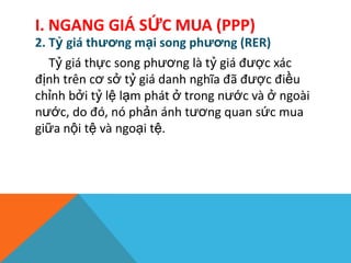 2. Tỷ giá thương mại song phương (RER)
Tỷ giá thực song phương là tỷ giá được xác
định trên cơ sở tỷ giá danh nghĩa đã được điều
chỉnh bởi tỷ lệ lạm phát ở trong nước và ở ngoài
nước, do đó, nó phản ánh tương quan sức mua
giữa nội tệ và ngoại tệ.
I. NGANG GIÁ SỨC MUA (PPP)
 