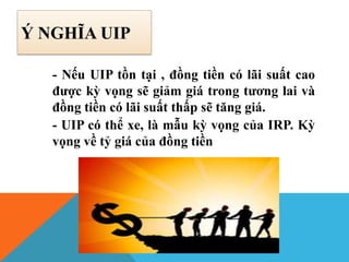 Ý NGHĨA UIP
- Nếu UIP tồn tại , đồng tiền có lãi suất cao
được kỳ vọng sẽ giảm giá trong tương lai và
đồng tiền có lãi suất thấp sẽ tăng giá.
- UIP có thể xe, là mẫu kỳ vọng của IRP. Kỳ
vọng về tỷ giá của đồng tiền
 