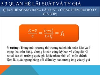 5.3 QUAN HỆ LÃI SUẤT VÀ TỶ GIÁ
QUAN HỆ NGANG BẰNG LÃI SUẤT CÓ BẢO HIỂM RỦI RO TỶ
GIÁ (CIP)
Ý tưởng: Trong môi trường thị trường tài chính hoàn hảo và ở
trạng thái cân bằng, chứng khoán cùng kỳ hạn và cùng độ rủi
ro tại các thị trường quốc gia khác nhau phải có mức chênh
lệch lãi suất ngang bằng với điểm kỳ hạn tương ứng của tỷ giá
 