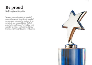 We want our employees to be proud of
one another, proud of our brand, proud of
our company and proud of what we do for
our clients and our candidates. We feel
proud when we know we’ve tried our best
each day to make a positive impact on our
business and the world outside our business.
Be proud
It all begins with pride
 